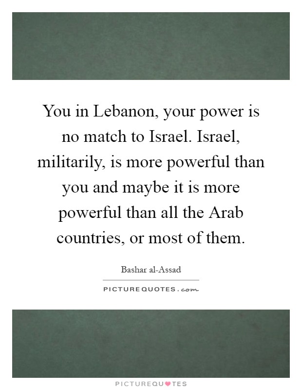 You in Lebanon, your power is no match to Israel. Israel, militarily, is more powerful than you and maybe it is more powerful than all the Arab countries, or most of them Picture Quote #1