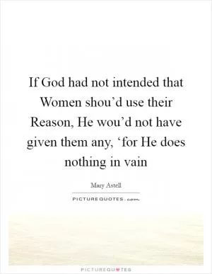 If God had not intended that Women shou’d use their Reason, He wou’d not have given them any, ‘for He does nothing in vain Picture Quote #1