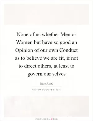 None of us whether Men or Women but have so good an Opinion of our own Conduct as to believe we are fit, if not to direct others, at least to govern our selves Picture Quote #1
