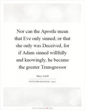 Nor can the Apostle mean that Eve only sinned; or that she only was Deceived, for if Adam sinned willfully and knowingly, he became the greater Transgressor Picture Quote #1