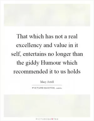 That which has not a real excellency and value in it self, entertains no longer than the giddy Humour which recommended it to us holds Picture Quote #1