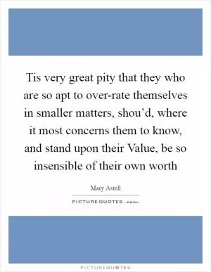Tis very great pity that they who are so apt to over-rate themselves in smaller matters, shou’d, where it most concerns them to know, and stand upon their Value, be so insensible of their own worth Picture Quote #1