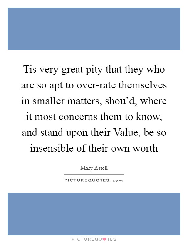 Tis very great pity that they who are so apt to over-rate themselves in smaller matters, shou'd, where it most concerns them to know, and stand upon their Value, be so insensible of their own worth Picture Quote #1