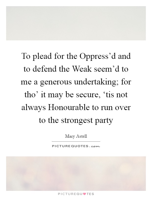 To plead for the Oppress'd and to defend the Weak seem'd to me a generous undertaking; for tho' it may be secure, ‘tis not always Honourable to run over to the strongest party Picture Quote #1