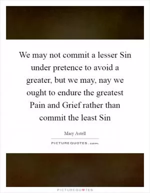 We may not commit a lesser Sin under pretence to avoid a greater, but we may, nay we ought to endure the greatest Pain and Grief rather than commit the least Sin Picture Quote #1