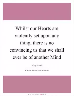 Whilst our Hearts are violently set upon any thing, there is no convincing us that we shall ever be of another Mind Picture Quote #1