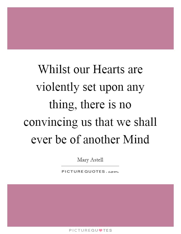Whilst our Hearts are violently set upon any thing, there is no convincing us that we shall ever be of another Mind Picture Quote #1