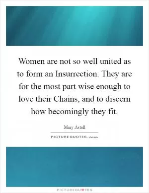 Women are not so well united as to form an Insurrection. They are for the most part wise enough to love their Chains, and to discern how becomingly they fit Picture Quote #1