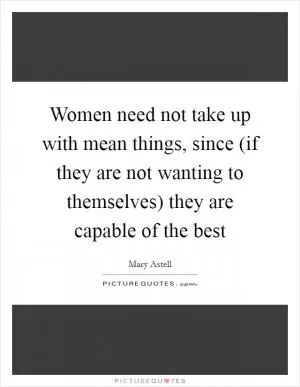 Women need not take up with mean things, since (if they are not wanting to themselves) they are capable of the best Picture Quote #1