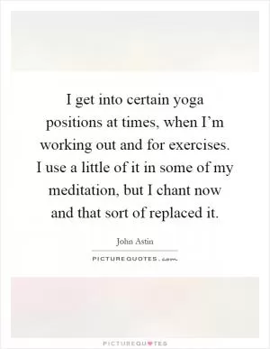 I get into certain yoga positions at times, when I’m working out and for exercises. I use a little of it in some of my meditation, but I chant now and that sort of replaced it Picture Quote #1