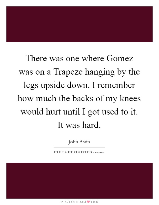 There was one where Gomez was on a Trapeze hanging by the legs upside down. I remember how much the backs of my knees would hurt until I got used to it. It was hard Picture Quote #1