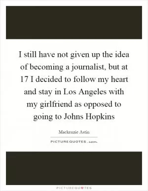 I still have not given up the idea of becoming a journalist, but at 17 I decided to follow my heart and stay in Los Angeles with my girlfriend as opposed to going to Johns Hopkins Picture Quote #1