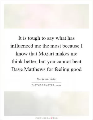 It is tough to say what has influenced me the most because I know that Mozart makes me think better, but you cannot beat Dave Matthews for feeling good Picture Quote #1