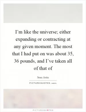 I’m like the universe; either expanding or contracting at any given moment. The most that I had put on was about 35, 36 pounds, and I’ve taken all of that of Picture Quote #1
