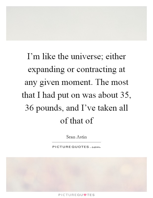 I'm like the universe; either expanding or contracting at any given moment. The most that I had put on was about 35, 36 pounds, and I've taken all of that of Picture Quote #1