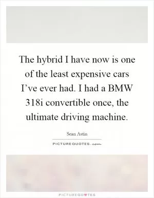 The hybrid I have now is one of the least expensive cars I’ve ever had. I had a BMW 318i convertible once, the ultimate driving machine Picture Quote #1