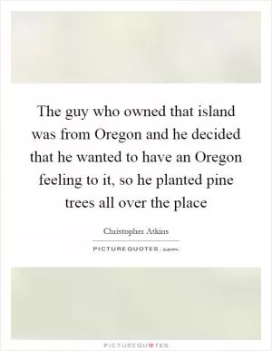 The guy who owned that island was from Oregon and he decided that he wanted to have an Oregon feeling to it, so he planted pine trees all over the place Picture Quote #1