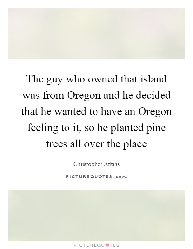 The guy who owned that island was from Oregon and he decided that he wanted to have an Oregon feeling to it, so he planted pine trees all over the place Picture Quote #1