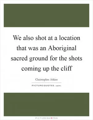 We also shot at a location that was an Aboriginal sacred ground for the shots coming up the cliff Picture Quote #1