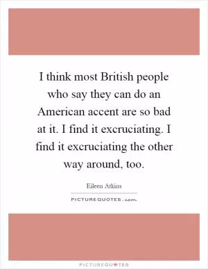 I think most British people who say they can do an American accent are so bad at it. I find it excruciating. I find it excruciating the other way around, too Picture Quote #1