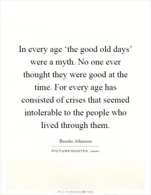 In every age ‘the good old days’ were a myth. No one ever thought they were good at the time. For every age has consisted of crises that seemed intolerable to the people who lived through them Picture Quote #1