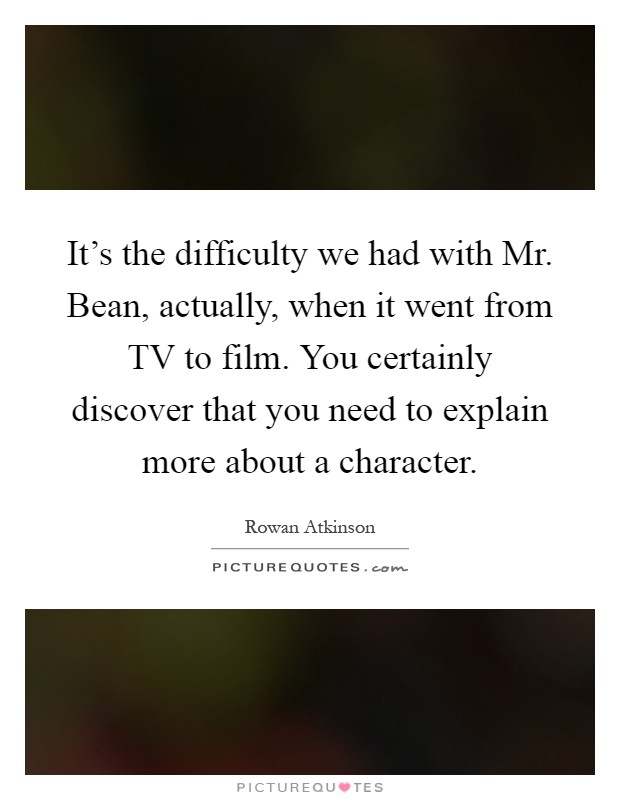 It's the difficulty we had with Mr. Bean, actually, when it went from TV to film. You certainly discover that you need to explain more about a character Picture Quote #1