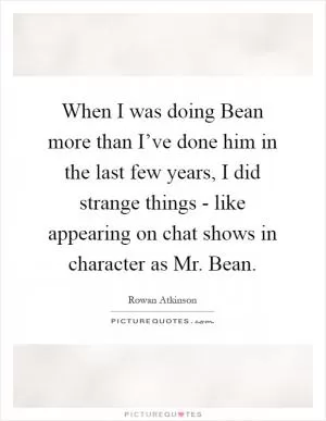 When I was doing Bean more than I’ve done him in the last few years, I did strange things - like appearing on chat shows in character as Mr. Bean Picture Quote #1