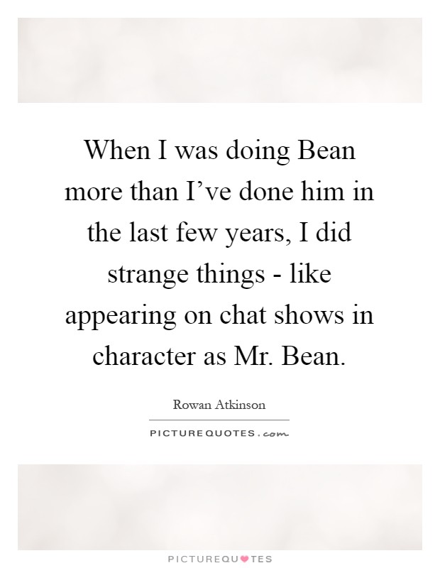 When I was doing Bean more than I've done him in the last few years, I did strange things - like appearing on chat shows in character as Mr. Bean Picture Quote #1