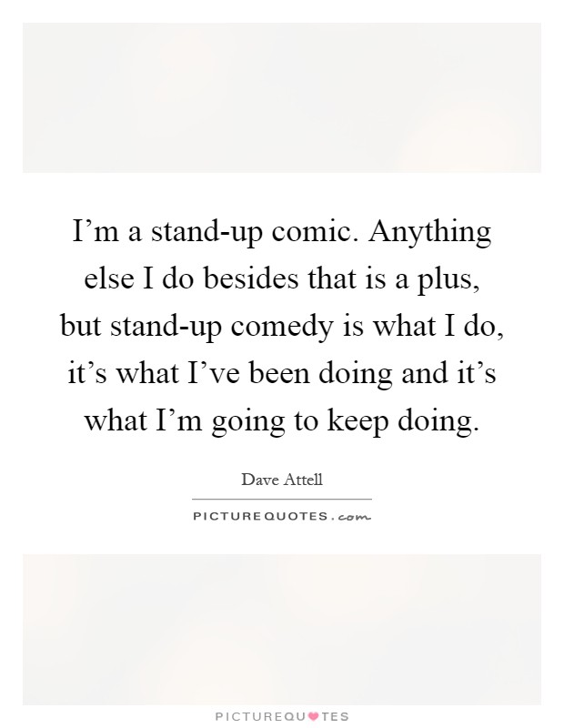 I'm a stand-up comic. Anything else I do besides that is a plus, but stand-up comedy is what I do, it's what I've been doing and it's what I'm going to keep doing Picture Quote #1