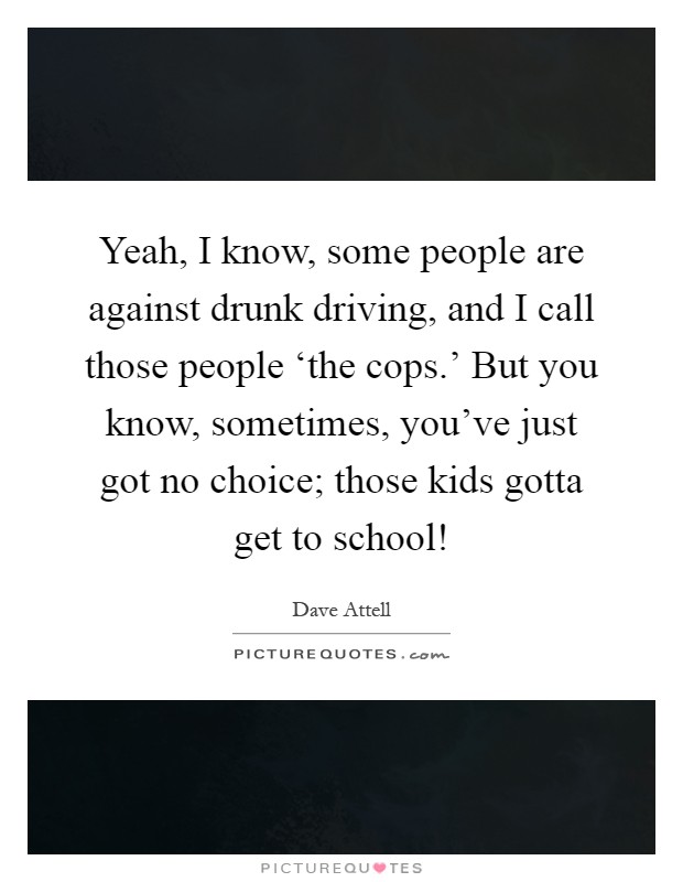 Yeah, I know, some people are against drunk driving, and I call those people ‘the cops.' But you know, sometimes, you've just got no choice; those kids gotta get to school! Picture Quote #1