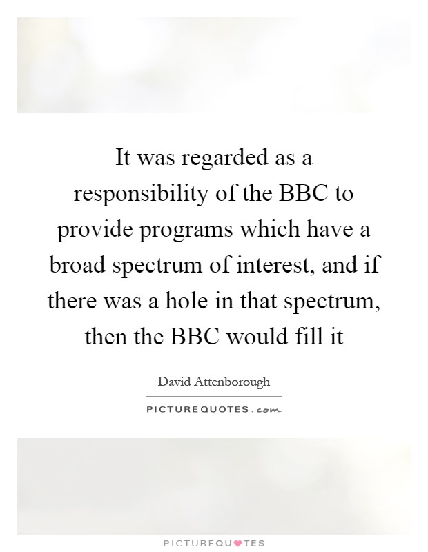 It was regarded as a responsibility of the BBC to provide programs which have a broad spectrum of interest, and if there was a hole in that spectrum, then the BBC would fill it Picture Quote #1