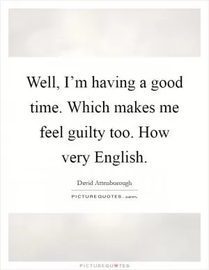 Well, I’m having a good time. Which makes me feel guilty too. How very English Picture Quote #1