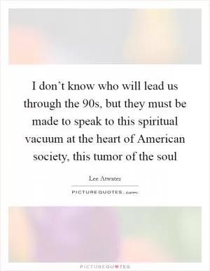 I don’t know who will lead us through the  90s, but they must be made to speak to this spiritual vacuum at the heart of American society, this tumor of the soul Picture Quote #1