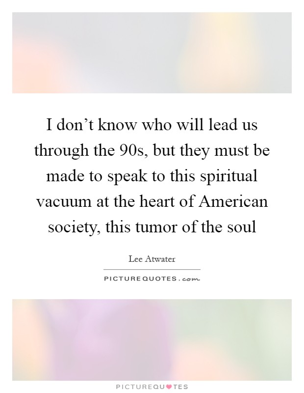 I don't know who will lead us through the  90s, but they must be made to speak to this spiritual vacuum at the heart of American society, this tumor of the soul Picture Quote #1