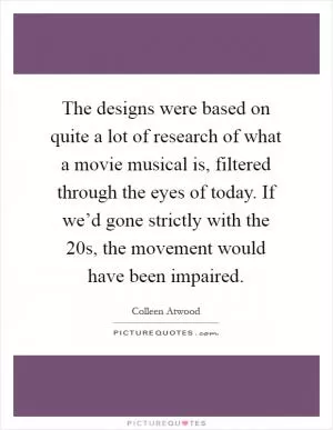 The designs were based on quite a lot of research of what a movie musical is, filtered through the eyes of today. If we’d gone strictly with the  20s, the movement would have been impaired Picture Quote #1