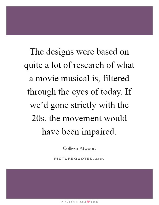The designs were based on quite a lot of research of what a movie musical is, filtered through the eyes of today. If we'd gone strictly with the  20s, the movement would have been impaired Picture Quote #1