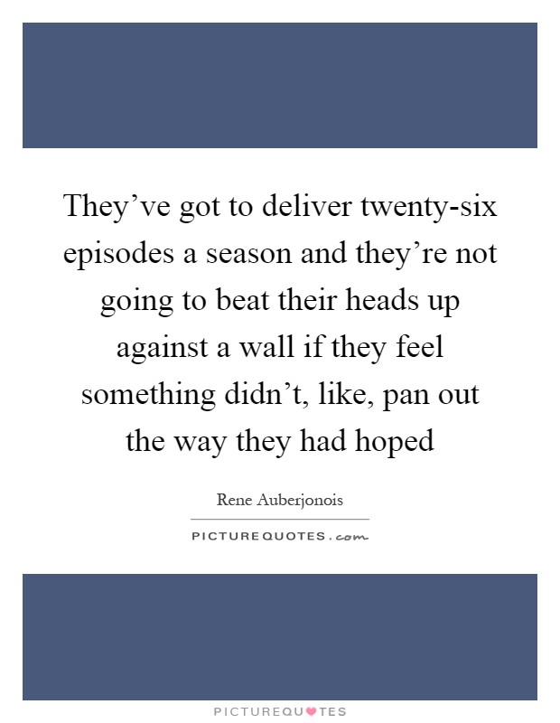 They've got to deliver twenty-six episodes a season and they're not going to beat their heads up against a wall if they feel something didn't, like, pan out the way they had hoped Picture Quote #1