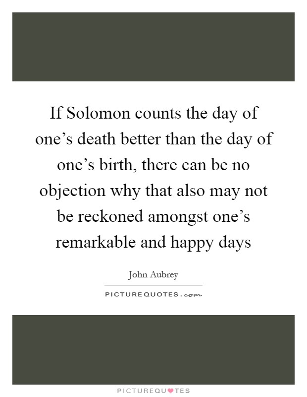 If Solomon counts the day of one's death better than the day of one's birth, there can be no objection why that also may not be reckoned amongst one's remarkable and happy days Picture Quote #1