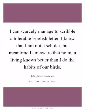 I can scarcely manage to scribble a tolerable English letter. I know that I am not a scholar, but meantime I am aware that no man living knows better than I do the habits of our birds Picture Quote #1