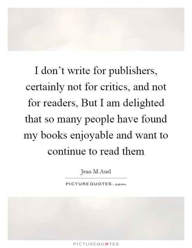 I don't write for publishers, certainly not for critics, and not for readers, But I am delighted that so many people have found my books enjoyable and want to continue to read them Picture Quote #1