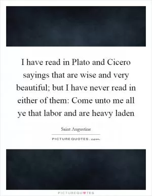 I have read in Plato and Cicero sayings that are wise and very beautiful; but I have never read in either of them: Come unto me all ye that labor and are heavy laden Picture Quote #1