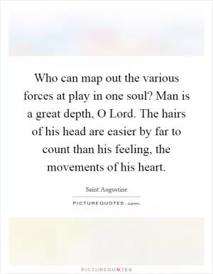 Who can map out the various forces at play in one soul? Man is a great depth, O Lord. The hairs of his head are easier by far to count than his feeling, the movements of his heart Picture Quote #1