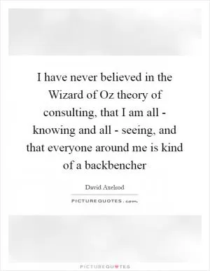 I have never believed in the Wizard of Oz theory of consulting, that I am all - knowing and all - seeing, and that everyone around me is kind of a backbencher Picture Quote #1