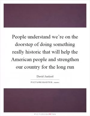 People understand we’re on the doorstep of doing something really historic that will help the American people and strengthen our country for the long run Picture Quote #1