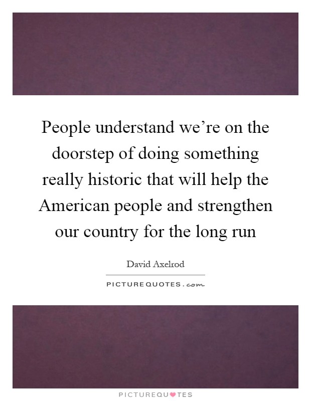 People understand we're on the doorstep of doing something really historic that will help the American people and strengthen our country for the long run Picture Quote #1