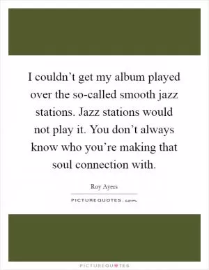 I couldn’t get my album played over the so-called smooth jazz stations. Jazz stations would not play it. You don’t always know who you’re making that soul connection with Picture Quote #1