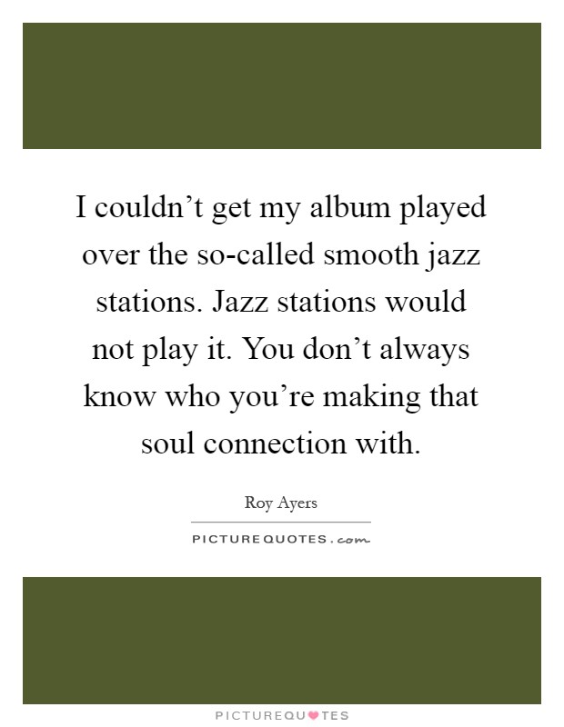 I couldn't get my album played over the so-called smooth jazz stations. Jazz stations would not play it. You don't always know who you're making that soul connection with Picture Quote #1