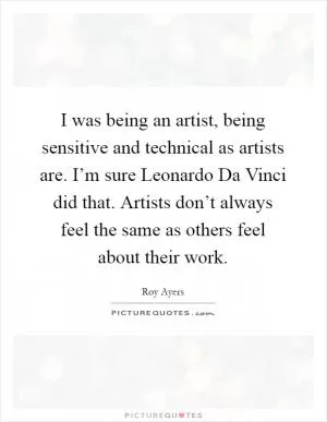 I was being an artist, being sensitive and technical as artists are. I’m sure Leonardo Da Vinci did that. Artists don’t always feel the same as others feel about their work Picture Quote #1