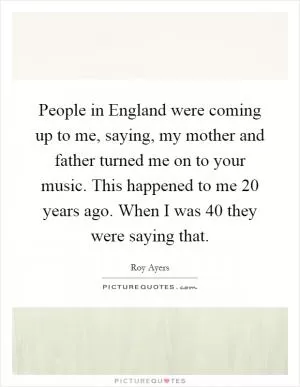 People in England were coming up to me, saying, my mother and father turned me on to your music. This happened to me 20 years ago. When I was 40 they were saying that Picture Quote #1