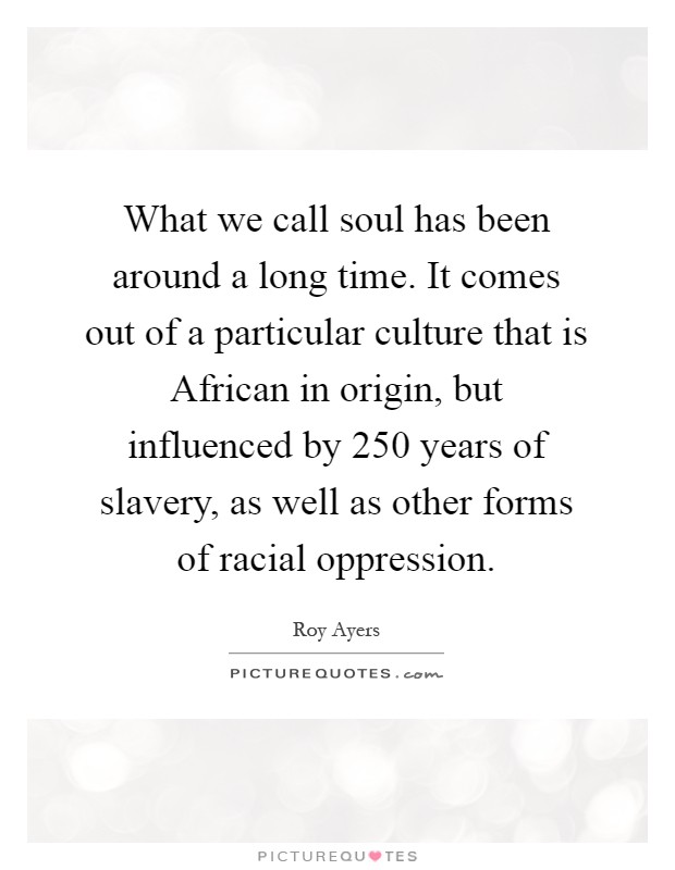 What we call soul has been around a long time. It comes out of a particular culture that is African in origin, but influenced by 250 years of slavery, as well as other forms of racial oppression Picture Quote #1